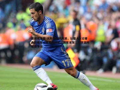 爱游戏体育-太阳报专访风波，认错人女记者身份曝光，竟是多特总监凯尔女友，曾涉温网报道争议