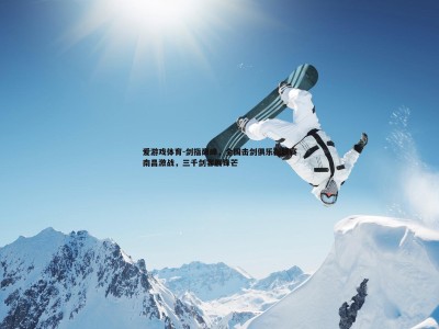 爱游戏体育-剑指巅峰，全国击剑俱乐部联赛南昌激战，三千剑客展锋芒