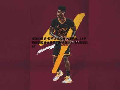 爱游戏体育-传承之光闪耀中超赛场，19岁蒯纪闻反击送直塞，36岁张琳芃打入赛季首球