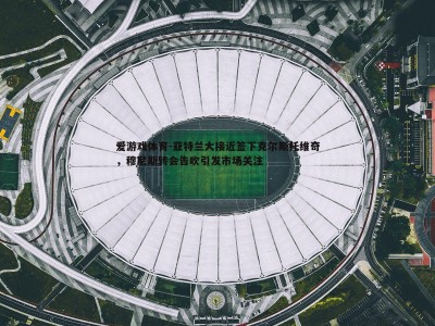 爱游戏体育-亚特兰大接近签下克尔斯托维奇，穆尼斯转会告吹引发市场关注