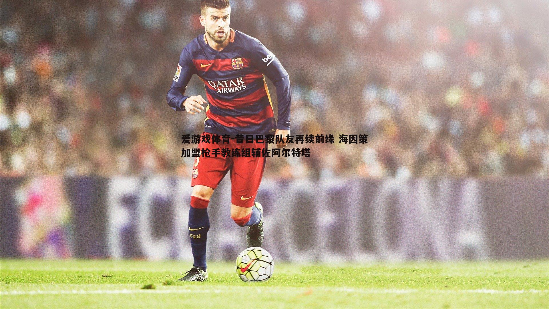 昔日巴黎队友再续前缘 海因策加盟枪手教练组辅佐阿尔特塔